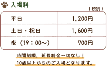 入場料　平日1,200円　土日・祝日1,600円　夜（19：00～）700円　(税別)　時間制限、延長料金一切なし！12歳以上からのご入場となります。