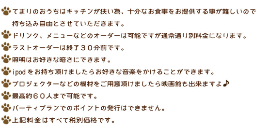 ・貸し切りパーティーはお子様もご入場できます。
・てまりのおうちはキッチンが狭い為、十分なお食事をご提供する事
  が難しいので持ち込み自由とさせていただきます。
　ドリンク、メニューなどのオーダーは可能ですが通常通り別途料金
　になります。
　ラストオーダーは終了３０分前です。
・照明はお好きな暗さにできます。
・びっくりパーティー出来るだけお手伝いします！
・ipodをお持ち頂けましたらお好きな音楽をかけることができます。
・プロジェクターなどの機材をお持ち頂ければ映画館もできますよ♪
・最高約６０人まで可能です。
・パーティープランでのポイントの発行はできません。
・料金は全て税別です。
