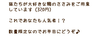 猫たちが大好きな鶏のささみをご用意しています（300円） これであなたも人気者！？数量限定なのでお早目にどうぞ♪